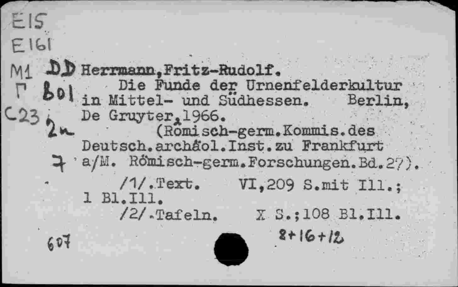 ﻿EIS'
EIGI
Herrmann, Fritz-Rudolf.
Г Kni Die ^er Urnenfelderkultur ®v* in Mittel- und Südhessen. Berlin, С2.3 к De GruyterA1966.
(Romisch-germ. Kommis, des
Deutsch, archä'ol. Inst, zu Frankfurt
Ц. ’ a/M. Römisch-germ.Forschungen.Bd.2?).
7l/.Text.	VI,209 S.mit Ill.:
1 Bl.Ill.
/2/.Tafeln. X S.J108 Bl.Ill.